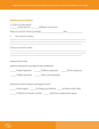 Programa de Intervención Breve para Adolescentes que Inician el Consumo de Alcohol y otras Drogas
160
Establecimiento de Metas
1. ¿Cuál es mi meta ahora?
_______a) No consumir _______b)Reducir mi consumo
Planea no consumir más de (cantidad): ___________________ Días: _____________
a. Va a consumir cuando:
__________________________________________________________________
__________________________________________________________________
_______________________________________________________________
b. No va a consumir cuando:
__________________________________________________________________
__________________________________________________________________
_______________________________________________________________
Evaluación de la meta
¿Qué tan importante es que logres la meta establecida?
_____ 0 Nada importante _____ 25 Menos importante _____50 Tan importante
_____ 75 Más importante _____ 100 Lo más importante
¿Qué tanta confianza tengo en qué lograré la meta?
_____ 0 No lo lograré _____ 25 Tengo poca confianza ____ 50 Sólo la mitad confía
_____ 75 Más de la mitad de mí confía _____ 100 Estoy completamente seguro
 
