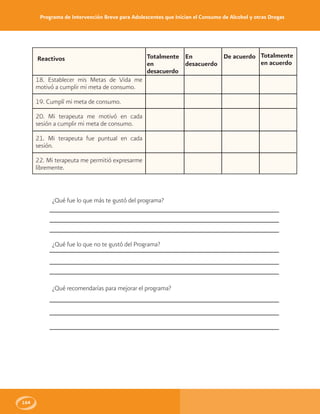 Programa de Intervención Breve para Adolescentes que Inician el Consumo de Alcohol y otras Drogas
164
Totalmente
en acuerdo
Totalmente
en
desacuerdo
En
desacuerdo
De acuerdoReactivos
18. Establecer mis Metas de Vida me
motivó a cumplir mi meta de consumo.
19. Cumplí mi meta de consumo.
20. Mi terapeuta me motivó en cada
sesión a cumplir mi meta de consumo.
21. Mi terapeuta fue puntual en cada
sesión.
22. Mi terapeuta me permitió expresarme
libremente.
¿Qué fue lo que más te gustó del programa?
¿Qué fue lo que no te gustó del Programa?
¿Qué recomendarías para mejorar el programa?
 