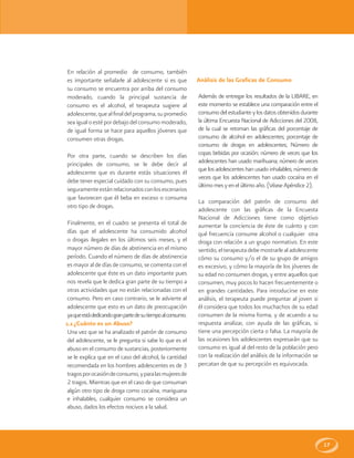 17
En relación al promedio de consumo, también
es importante señalarle al adolescente si es que
su consumo se encuentra por arriba del consumo
moderado, cuando la principal sustancia de
consumo es el alcohol, el terapeuta sugiere al
adolescente,quealfinaldelprograma,supromedio
seaigualoestépordebajodelconsumomoderado,
de igual forma se hace para aquellos jóvenes que
consumen otras drogas.
Por otra parte, cuando se describen los días
principales de consumo, se le debe decir al
adolescente que es durante estás situaciones él
debe tener especial cuidado con su consumo, pues
seguramenteestánrelacionadosconlosescenarios
que favorecen que él beba en exceso o consuma
otro tipo de drogas.
Finalmente, en el cuadro se presenta el total de
días que el adolescente ha consumido alcohol
o drogas ilegales en los últimos seis meses, y el
mayor número de días de abstinencia en el mismo
período. Cuando el número de días de abstinencia
es mayor al de días de consumo, se comenta con el
adolescente que éste es un dato importante pues
nos revela que le dedica gran parte de su tiempo a
otras actividades que no están relacionadas con el
consumo. Pero en caso contrario, se le advierte al
adolescente que esto es un dato de preocupación
yaqueestádedicandogranpartedesutiempoalconsumo.
1.1 ¿Cuánto es un Abuso?
Una vez que se ha analizado el patrón de consumo
del adolescente, se le pregunta si sabe lo que es el
abuso en el consumo de sustancias, posteriormente
se le explica que en el caso del alcohol, la cantidad
recomendada en los hombres adolescentes es de 3
tragosporocasióndeconsumo,yparalasmujeresde
2 tragos. Mientras que en el caso de que consuman
algún otro tipo de droga como cocaína, mariguana
e inhalables, cualquier consumo se considera un
abuso, dados los efectos nocivos a la salud.
Análisis de las Graficas de Consumo
Además de entregar los resultados de la LIBARE, en
este momento se establece una comparación entre el
consumo del estudiante y los datos obtenidos durante
la última Encuesta Nacional de Adicciones del 2008,
de la cual se retoman las gráficas del porcentaje de
consumo de alcohol en adolescentes; porcentaje de
consumo de drogas en adolescentes; Número de
copas bebidas por ocasión; número de veces que los
adolescentes han usado marihuana; número de veces
que los adolescentes han usado inhalables; número de
veces que los adolescentes han usado cocaína en el
último mes yen elúltimo año. (VéaseApéndice2).
La comparación del patrón de consumo del
adolescente con las gráficas de la Encuesta
Nacional de Adicciones tiene como objetivo
aumentar la conciencia de éste de cuánto y con
qué frecuencia consume alcohol o cualquier otra
droga con relación a un grupo normativo. En este
sentido, el terapeuta debe mostrarle al adolescente
cómo su consumo y/o el de su grupo de amigos
es excesivo, y cómo la mayoría de los jóvenes de
su edad no consumen drogas, y entre aquellos que
consumen, muy pocos lo hacen frecuentemente o
en grandes cantidades. Para introducirse en este
análisis, el terapeuta puede preguntar al joven si
él considera que todos los muchachos de su edad
consumen de la misma forma, y de acuerdo a su
respuesta analizar, con ayuda de las gráficas, si
tiene una percepción cierta o falsa. La mayoría de
las ocasiones los adolescentes expresarán que su
consumo es igual al del resto de la población pero
con la realización del análisis de la información se
percatan de que su percepción es equivocada.
 