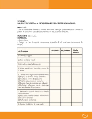 171
SESIÓN 1.
BALANCE DESICIONAL Y ESTABLECIMIENTO DE META DE CONSUMO.
OBJETIVO:
Que el adolescente elabore su balance decisional (ventajas y desventajas de cambiar su
patrón de consumo) y establezca una meta de reducción de consumo.
DURACIÓN: 60 minutos
MATERIAL:
- Autoregistro
- Folleto 1 a ( en el caso de consumo de alcohol) ó 1 b ( en el caso de consumo de
drogas)
Lo domina En proceso No lo
domina
Actividades
1.Establece rapport
2.Hace contacto visual
3.Retroalimenta al adolescente
4. Hace transiciones entre los puntos de
la sesión
5. Llena el auto-registro con el adolescente
a) Explica el término “trago estándar”
b) Analiza el patrón de consumo
c) Analiza situaciones de consumo
d) Exploraelusodeestrategiasparareducción.
e) Enfatiza y refuerza el uso de estrategias
para la reducción del consumo.
6. Resume los puntos tratados durante la
sesión anterior.
a) Recuerda al adolescente la información
de la sesión anterior.
b) Refuerza la asistencia.
7. Explica el objetivo de esta sesión
 
