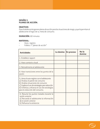 175
SESIÓN 3.
PLANES DE ACCIÓN.
OBJETIVO:
Queeladolescentegenereplanesdeacciónparalassituacionesderiesgo,yquelepermitanal
adolescente el logro de su meta de consumo.
DURACIÓN: 60 minutos
MATERIAL:
- Auto- registro
- Folleto 3 “planes de acción”
Lo domina En proceso No lo
domina
Actividades
1. Establece rapport
2. Hace contacto visual
3. Retroalimenta al adolescente
4. Hace transiciones entre los puntos de la
sesión
5. Llena el auto-registro con el adolescente
a) Analiza el patrón de consumo
b) Analiza situaciones de consumo
c) Exploraelusodeestrategiasparareducción
d) Enfatiza y refuerza el uso de estrategias
para la reducción del consumo.
6. Resume los puntos tratados durante la
sesión anterior
a) Recuerda al adolescente la información
de la sesión anterior
b) Refuerza la asistencia
 