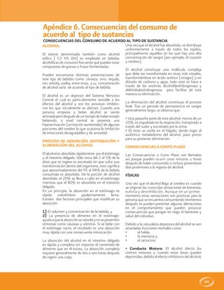 181
CONSECUENCIAS DEL CONSUMO DE ACUERDO AL TIPO DE SUSTANCIA
ALCOHOL
El etanol, denominado también como alcohol
etílico ( C2 H5 OH) es empleado en bebidas
alcohólicas de consumo frecuente que pueden estar
compuestas de granos o frutas fermentadas.
Pueden encontrarse distintas presentaciones de
este tipo de bebidas como: cerveza, vino, tequila,
ron, whisky, vodka, entre otras, y su concentración
de alcohol varía de acuerdo al tipo de bebida.
El alcohol es un depresor del Sistema Nervioso
Central el cual es particularmente sensible a los
efectos del alcohol y son los procesos inhibito-
rios los que inicialmente se afectan. Cuando una
persona empieza a beber alcohol se siente
animadaperodespuésdeuntiempodehaberestado
bebiendo, a nivel central se presenta una
hiperactivación (activación aumentada) de algunas
porciones del cerebro lo que ocasiona la inhibición
de emociones desagradables y de ansiedad.
PROCESO DE ABSORCIÓN, DISTRIBUCIÓN Y
ELIMINACIÓN DEL ALCOHOL
El alcohol es absorbido rápidamente por el estómago
y el intestino delgado. Sólo cerca del 2 al 5% de la
dosis que se ingiere es excretada sin que sufra una
transformación dentro del organismo, esto significa
que aproximadamente del 95 al 98% de la bebida
consumida es absorbida. De la porción de alcohol
absorbida, el 20% se lleva a cabo en el estómago
mientras que el 80% es absorbido en el intestino
delgado.
En un principio, la absorción en el estómago es
rápida volviéndose paulatinamente lenta.
Existen dos factores principales que modifican su
absorción:
1) El volumen y concentración de la bebida, y
2) La presencia de alimento en el estómago:
ayudaaquelaabsorciónseretardeynosepresenten
síntomas como náuseas y vómitos. Si se bebe con
el estómago vacío, el resultado es una absorción
muy rápida con una consecuente intoxicación
La absorción del alcohol en el intestino delgado
es rápida y completa sin importar el contenido de
alimento que en él exista. La absorción completa
requiere generalmente de dos a seis horas después
de ingerir una copa.
Apéndice 6. Consecuencias del consumo de
acuerdo al tipo de sustancias
Una vez que el alcohol fue absorbido, se distribuye
uniformemente a través de todos los tejidos,
principalmente aquellos en los que hay una alta
concentración de sangre (por ejemplo, el corazón
y cerebro).
El alcohol constituye una molécula compleja
que debe ser transformada en otras más simples,
transformándose en ácido acético (vinagre) y en
dióxido de carbono y agua, todo esto se hace a
través de las enzimas alcoholdeshidrogenasa y
aldehidodeshidrogenasa para facilitar de esta
manera su eliminación.
La eliminación del alcohol constituye el proceso
final. Tras un periodo de permanencia en sangre
generalmente largo, se observa que:
• Una pequeña parte de este alcohol, menos de un
10%, es expulsado en la respiración, transpirado a
través del sudor y excretado por la orina.
• El resto se oxida en el hígado, dando lugar al
auténtico metabolismo del alcohol, paso previo
para su posterior eliminación.
CONSECUENCIAS A CORTO PLAZO
Las Consecuencias a Corto Plazo son llamadas
así porque pueden ocurrir unos minutos u horas
después de haber consumido o incluso presentarse
días posteriores a la ingesta de alcohol.
FÍSICAS
Una vez que el alcohol llega al cerebro es cuando
se originan las conocidas sensaciones de bienestar,
euforia y desinhibición. Aunque en un primer
momento estas sensaciones son positivas para la
persona que se encuentra consumiendo momentos
después se pueden presentar algunas alteraciones
en el comportamiento que pueden provocar
consecuencias que pongan en riego el bienestar y
salud del individuo.
Debido a la naturaleza depresora del alcohol se ven
retardadas funciones mentales como:
• el habla,
• la memoria y
• el raciocinio
• Conducta Motora: El alcohol afecta los
centros motores y cuando estas áreas quedan
deprimidas, debido al efecto inhibitorio del alcohol,
 