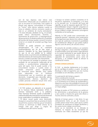 185
son de tipo depresor, este efecto está
fuertemente influenciado por el ambiente en el
que se encuentre el consumidor. Esto explica el
porqué para algunos consumidores el fumarse
un “churro” tiene efectos sedantes cuando se
fuma en soledad y efectos contrarios cuando se
está en un ambiente de mucha estimulación.
• En dosis elevadas, alrededor de 5g., el cannabis
puede inducir alucinaciones, ilusiones, o
sentimientos de persecución. La desorganización
del pensamiento, la despersonalización y la pérdida
del sentido del tiempo pueden convertir la euforia
inicial en un estado de ansiedad que llega hasta
el pánico.
También se puede presentar un trastorno
sensoperceptivo el cual se caracteriza
fundamentalmente por ser de tipo visual y
abstracto (destellos de luz, figura geométricas)
sin que se de una pérdida de la realidad.
Además,existeunaumentodelasensibilidadparalos
estímulosexternos,demaneraqueloscolores,sabores,
texturas y sonidos se perciben más intensamente.
• Los trastornos de ansiedad se producen como
resultado de una percepción inadecuada de los
cambios o acontecimientos ambientales por
parte del sujeto. Esto le puede suceder a los
consumidores novatos o cuando existe un
estado emocional previo alterado.esta-
do emocional previo alterado. Esto podría
estar relacionado con el Síndrome
Amotivacional que se caracteriza por apatía,
desinterés, incapacidad para desarrollar planes,
empobrecimiento afectivo, abandono del
cuidado personal, inhibición sexual entre otros.
CONSECUENCIAS A LARGO PLAZO
• El THC produce una alteración en la secreción
de la hormona folículo estimulante (FSH), la
hormona luteinizante (LH) y la prolactina.
Estas hormonas femeninas ayudan al desarrollo y
maduracióndelóvuloeintervienenenelciclomenstrual;
loque puedealterar lacantidadde testosterona.
• El placer sexual puede verse disminuido.
Aunque en una primera fase se aumenta el interés
sexual de los usuarios mientras que en fumadores
crónicos se disminuye la libido (forma de la
energía vital que dirige y origina las
manifestaciones del instinto sexual).
• Aunque no existen cambios constantes en la
frecuencia respiratoria, la bronquitis y el asma
se ha asociado con la irritación del humo del
cigarrillo, ya que la respuesta aguda del THC es
broncodilatadora (mayor irrigación sanguínea en
los bronquios) y relativamente duradera. Además
de que conlleva a inhalar elementos cancerígenos
contenidos en la marihuana.
Además, la THC puede estar contaminada con
sustancias químicas venenosas como consecuencia
de fumigaciones para destruir los cultivos. Inhalar
este tipo de sustancias incrementa la posibilidad
de sensibilización alérgica lo que podría explicar
algunos casos de asma y de urticaria crónica.
El consumo de cannabis conduce a un aumento
del flujo sanguíneo y de la actividad metabólica
en determinadas zonas del cerebro, especialmente
en la corteza prefrontal lo que puede afectar la
capacidad de razonamiento, juicio, toma de
capacidad de razonamiento, juicio, toma de
decisiones, y el cerebelo donde se afectan la
coordinación motora.
OTRAS CONSECUENCIAS
El THC se absorbe rápidamente en la sangre,
por lo cual llega al cerebro y a partir de este se
distribuye a todo el organismo, por eso muchas
actividades se ven afectadas, como lo son:
• La percepción del tiempo y espacio
• Poca coordinación muscular
• Causaunefectoreforzanteenelconsumodebido
a un incremento en la síntesis de noradrenalina y
dopamina, esto hace más probable el consumo del
usuario en ocasiones posteriores lo que representa
un mayor peligro.
Al llegar al cerebro, el THC provoca un cambio en
los sentimientos y pensamientos de la persona
y aún cuando a muchos les gusta este efecto a
muchos otros los confunde y asusta.
Además el tiempo parece ir más lento: lo que
ordinariamente toma un par de minutos en
suceder parece tomar horas, razón por la cual los
fumadores de marihuana se fatigan fácilmente y
les cuesta mucho trabajo concentrarse.
Como ya se mencionó, se ve afectada la
memoria, la mayoría de los fumadores de
marihuana son malos estudiantes ya que les
 