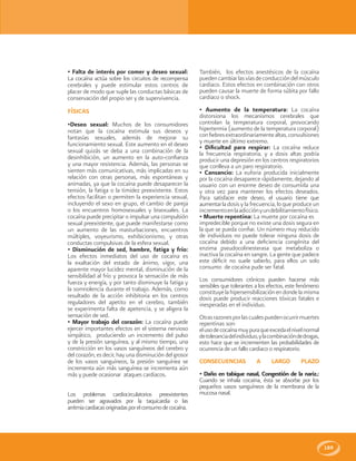 189
• Falta de interés por comer y deseo sexual:
La cocaína actúa sobre los circuitos de recompensa
cerebrales y puede estimular estos centros de
placer de modo que suple las conductas básicas de
conservación del propio ser y de supervivencia.
FÍSICAS
•Deseo sexual: Muchos de los consumidores
notan que la cocaína estimula sus deseos y
fantasías sexuales, además de mejorar su
funcionamiento sexual. Este aumento en el deseo
sexual quizás se deba a una combinación de la
desinhibición, un aumento en la auto-confianza
y una mayor resistencia. Además, las personas se
sienten más comunicativas, más implicadas en su
relación con otras personas, más espontáneas y
animadas, ya que la cocaína puede desaparecer la
tensión, la fatiga o la timidez preexistente. Estos
efectos facilitan o permiten la experiencia sexual,
incluyendo el sexo en grupo, el cambio de pareja
o los encuentros homosexuales y bisexuales. La
cocaína puede precipitar o impulsar una compulsión
sexual preexistente, que puede manifestarse como
un aumento de las masturbaciones, encuentros
múltiples, voyeurismo, exhibicionismo, y otras
conductas compulsivas de la esfera sexual.
• Disminución de sed, hambre, fatiga y frío:
Los efectos inmediatos del uso de cocaína es
la exaltación del estado de ánimo, vigor, una
aparente mayor lucidez mental, disminución de la
sensibilidad al frío y provoca la sensación de más
fuerza y energía, y por tanto disminuye la fatiga y
la somnolencia durante el trabajo. Además, como
resultado de la acción inhibitoria en los centros
reguladores del apetito en el cerebro, también
se experimenta falta de apetencia, y se aligera la
sensación de sed.
• Mayor trabajo del corazón: La cocaína puede
ejercer importantes efectos en el sistema nervioso
simpático, produciendo un incremento del pulso
y de la presión sanguínea, y al mismo tiempo, una
constricción en los vasos sanguíneos del cerebro y
del corazón, es decir, hay una disminución del grosor
de los vasos sanguíneos, la presión sanguínea se
incrementa aún más sanguínea se incrementa aún
más y puede ocasionar ataques cardiacos.
Los problemas cardiocirculatorios preexistentes
pueden ser agravados por la taquicardia o las
arritmiacardiacasoriginadasporelconsumodecocaína.
También, los efectos anestésicos de la cocaína
puedencambiarlasvíasdeconduccióndelmúsculo
cardiaco. Estos efectos en combinación con otros
pueden causar la muerte de forma súbita por fallo
cardiaco o shock.
• Aumento de la temperatura: La cocaína
distorsiona los mecanismos cerebrales que
controlan la temperatura corporal, provocando
hipertermia (aumento de la temperatura corporal)
confiebresextraordinariamentealtas,convulsiones
y muerte en último extremo.
• Dificultad para respirar: La cocaína reduce
la frecuencia respiratoria, y a dosis altas podría
producir una depresión en los centros respiratorios
que conlleva a un paro respiratorio.
• Cansancio: La euforia producida inicialmente
por la cocaína desaparece rápidamente, dejando al
usuario con un enorme deseo de consumirla una
y otra vez para mantener los efectos deseados.
Para satisfacer este deseo, el usuario tiene que
aumentarla dosis y la frecuencia, lo que produce un
incrementoenlaadicciónyundebilitamientofísico.
• Muerte repentina: La muerte por cocaína es
impredecible porque no existe una dosis segura en
la que se pueda confiar. Un número muy reducido
de individuos no puede tolerar ninguna dosis de
cocaína debido a una deficiencia congénita del
enzima pseudocolinesterasa que metaboliza o
inactiva la cocaína en sangre. La gente que padece
este déficit no suele saberlo, para ellos un solo
consumo de cocaína pude ser fatal.
Los consumidores crónicos pueden hacerse más
sensibles que tolerantes a los efectos, este fenómeno
constituyelahipersensibilizaciónendondelamisma
dosis puede producir reacciones tóxicas fatales e
inesperadas en el individuo.
Otrasrazonesporlascualespuedenocurrirmuertes
repentinas son:
elusodecocaínamuypuraqueexcedaelnivelnormal
detoleranciadelindividuo,ylacombinacióndedrogas,
esto hace que se incrementen las probabilidades de
ocurrencia de un fallo cardiaco o respiratorio.
CONSECUENCIAS A LARGO PLAZO
• Daño en tabique nasal, Congestión de la nariz.:
Cuando se inhala cocaína, ésta se absorbe por los
pequeños vasos sanguíneos de la membrana de la
mucosa nasal.
 