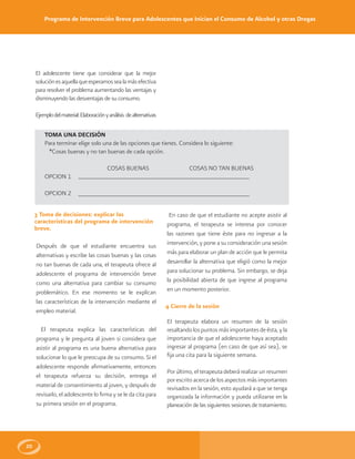 Programa de Intervención Breve para Adolescentes que Inician el Consumo de Alcohol y otras Drogas
20
El adolescente tiene que considerar que la mejor
soluciónesaquellaqueesperamossealamásefectiva
para resolver el problema aumentando las ventajas y
disminuyendo las desventajas de su consumo.
Ejemplodelmaterial:Elaboraciónyanálisis dealternativas
TOMA UNA DECISIÓN
Para terminar elige solo una de las opciones que tienes. Considera lo siguiente:
*Cosas buenas y no tan buenas de cada opción.
COSAS BUENAS COSAS NO TAN BUENAS
OPCION 1
OPCION 2
3 Toma de decisiones: explicar las
características del programa de intervención
breve.
Después de que el estudiante encuentra sus
alternativas y escribe las cosas buenas y las cosas
no tan buenas de cada una, el terapeuta ofrece al
adolescente el programa de intervención breve
como una alternativa para cambiar su consumo
problemático. En ese momento se le explican
las características de la intervención mediante el
empleo material.
El terapeuta explica las características del
programa y le pregunta al joven si considera que
asistir al programa es una buena alternativa para
solucionar lo que le preocupa de su consumo. Si el
adolescente responde afirmativamente, entonces
el terapeuta refuerza su decisión, entrega el
material de consentimiento al joven, y después de
revisarlo, el adolescente lo firma y se le da cita para
su primera sesión en el programa.
En caso de que el estudiante no acepte asistir al
programa, el terapeuta se interesa por conocer
las razones que tiene éste para no ingresar a la
intervención, y pone a su consideración una sesión
más para elaborar un plan de acción que le permita
desarrollar la alternativa que eligió como la mejor
para solucionar su problema. Sin embargo, se deja
la posibilidad abierta de que ingrese al programa
en un momento posterior.
4 Cierre de la sesión
El terapeuta elabora un resumen de la sesión
resaltando los puntos más importantes de ésta, y la
importancia de que el adolescente haya aceptado
ingresar al programa (en caso de que así sea), se
fija una cita para la siguiente semana.
Por último, el terapeuta deberá realizar un resumen
por escrito acerca de los aspectos más importantes
revisados en la sesión, esto ayudará a que se tenga
organizada la información y pueda utilizarse en la
planeación de las siguientes sesiones de tratamiento.
 