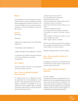 39
Objetivo.
Que el adolescente revise el progreso en cuanto a
la reducción de su consumo y realización adecuada
de las estrategias para mantener el cambio y si es
necesario establezca una nueva meta de consumo,
tomando en cuenta las estrategias de reducción
del consumo.
Duración.
60 minutos
Materiales.
• Material 5 “Cruzandola meta” (5A y 5D) (véase
Apéndice 2).
• Auto-Registro (véase Apéndice 2).
• Gráfica de Progreso (véase Apéndice 2, material
• Cuestionario de Confianza Situacional (incluido
en el material utilizado en esta sesión).
Procedimiento.
Fase 1. Rapport.
Esta fase se realiza en la forma en que se planteó
durante las sesiones anteriores.
Fase 2. Llenar el cuadernillo del registro
diario de consumo.
El terapeuta junto con el adolescente revisan
el cumplimiento de la meta establecida en está
semana, a través del análisis del formato de Auto-
Registro, explorando la posibilidad de que los
adolescentes hayan empleado alguna estrategia
nueva para la reducción de su consumo durante la
última semana (ver anexo 2).
¿Tuviste consumo en la semana?
¿En cuánto tiempo fue el consumo?
Duración del consumo total.
¿Como te sentiste antes y después del consumo?
¿Pensaste en reducir tu consumo?
¿Qué cosas hiciste para tratar de reducir tu con-
sumo?
¿Utilizaste tus planes de acción?
¿Las cosas que hiciste te ayudaron realmente?
¿Te quedaste con ganas de continuar consumi-
endo?
¿Cómo calificas tu semana de acuerdo a tu con-
sumo y el logro de tu meta?
Mala---regular---buena---excelente
Nota: En este cuadro se presentan las preguntas
que el terapeuta le realiza al usuario con el obje-
tivo de analizar su consumo semanal.
Después se le pide que llene su de Auto- Registro.
Fase 3. Resumir los puntos tratados en la
sesión anterior.
El terapeuta recuerda junto con el adolescente las
actividades de la sesión anterior (situaciones de
consumo y planes de acción).
Fase 4. Revisar el progreso durante el
tratamiento.
4.1 Auto –registros.
El terapeuta revisa junto con el adolescente el cum-
plimiento de la meta establecida desde el inicio de
éste, es decir, la reducción de la cantidad y/o fre-
cuencia del consumo de alcohol y/o drogas, por
medio del análisis de la gráfica de consumo general
obtenida a través de cada uno de los registros cor-
respondientes a las sesiones de tratamiento.
 
