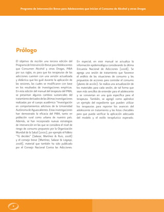Programa de Intervención Breve para Adolescentes que Inician el Consumo de Alcohol y otras Drogas
4
Prólogo
El objetivo de escribir una tercera edición del
ProgramadeIntervenciónBreveparaAdolescentes
que Consumen Alcohol y otras Drogas, PIBA
por sus siglas, es para que los terapeutas de las
adicciones cuenten con una versión actualizada
y didáctica que los guié durante la aplicación de
las sesiones, las cuales se modificaron con base
en los resultados de investigaciones empíricas.
En esta edición del manual del terapeuta del PIBA,
se presentan algunos cambios sustanciales del
tratamientoderivadosdelasúltimasinvestigaciones
realizadas por el cuerpo académico “Investigación
en comportamientos adictivos de la Universidad
AutónomadeAguascalientes.Estasinvestigaciones
han demostrado la eficacia del PIBA, tanto en
población rural como urbana de nuestro país.
Además, se han incorporado nuevas estrategias
de intervención en las que se considera el nivel de
riesgo de consumo propuesto por la Organización
Mundial de la Salud (2000), por ejemplo el folleto
“Tú decides” (Salazar, Martínez & Ruiz, 2008)
y el consejo breve (Martínez, Salazar & Legaspi,
2008), material que también ha sido publicado
por el Consejo Nacional Contra las Adicciones.
En especial, en este manual se actualiza la
información epidemiológica considerando la última
Encuesta Nacional de Adicciones (2008). Se
agrega una sesión de tratamiento que favorece
el análisis de las situaciones de consumo y las
propuestas de acciones para controlar el consumo
(planes de acción). Se realiza una actualización de
los materiales para cada sesión, de tal forma que
sean más sencillos de entender para el adolescente
y se conviertan en una guía específica para el
terapeuta. También, se agregó como apéndice
un ejemplo del expediente que pueden utilizar
los terapeutas para reportar los avances del
adolescente en tratamiento y las listas checables
para que pueda verificar la aplicación adecuada
del modelo y el estilo terapéutico esperado.
 