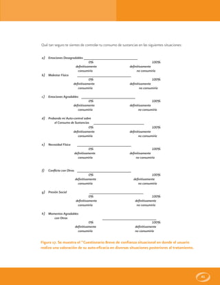 41
Qué tan seguro te sientes de controlar tu consumo de sustancias en las siguientes situaciones:
a) Emociones Desagradables ______________________________
0% 100%
definitivamente definitivamente
consumiría no consumiría
b) Malestar Físico ______________________________
0% 100%
definitivamente definitivamente
consumiría no consumiría
c) Emociones Agradables ______________________________
0% 100%
definitivamente definitivamente
consumiría no consumiría
d) Probando mi Auto-control sobre
el Consumo de Sustancias ____________________________
0% 100%
definitivamente definitivamente
consumiría no consumiría
e) Necesidad Física ______________________________
0% 100%
definitivamente definitivamente
consumiría no consumiría
f) Conflicto con Otros ______________________________
0% 100%
definitivamente definitivamente
consumiría no consumiría
g) Presión Social ______________________________
0% 100%
definitivamente definitivamente
consumiría no consumiría
h) Momentos Agradables
con Otros ______________________________
0% 100%
definitivamente definitivamente
consumiría no consumiría
Figura 17. Se muestra el “Cuestionario Breve de confianza situacional en donde el usuario
realiza una valoración de su auto-eficacia en diversas situaciones posteriores al tratamiento.
 