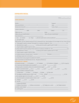 49
ENTREVISTA INICIAL
Fecha: ____/______/____.
DATOS GENERALES
Nombre: ___________________________________________________ Terapeuta: ____________________
Fecha de nacimiento: ________/_____________/___________________ Edad: _______________________
Nombre de la Institución:________________________________________ Grado y Grupo:_________________
¿Cuál es tu dirección?___________________________________________________________________________
Calle Num. Colonia C.P.
Teléfono de casa:____________________________________ Celular: __________________________________
Teléfono fijo para recado(Familiar):________________________ Teléfono fijo para recado(Amigo): _______________
Correo electrónico:___________________________________
1. Eres: (1) Hombre (2) Mujer 2. ¿Qué año escolar estás cursando actualmente? ____________________
3. ¿Con quién vives?
Papá/sustituto (si) (no) Mamá/sustituta (si) (no) Hermanos(si) (no) Otros familiares (si) (no) Amigos (si) (no) Otros (si) (no)
4. ¿Tienes papá? (o quién lo sustituye) Tiene papá (1) Lo sustituye un familiar (2) Otro ________________________ (3)
5. ¿Qué edad tiene tu papá? ____________ 6.¿Hasta qué año estudió tu papá?(o quien te cuida) __________________
7. ¿A qué se dedica tu papá? (o quien te cuida) _________________________________________________________
8. ¿Tienes mamá? (o quien la sustituye) Tiene mamá (1) Lo sustituye un familiar (2) Otro ________________________ (3)
9. ¿Qué edad tiene tu mamá? ___________ 10.¿Hasta qué año estudió tu papá?(o quien te cuida) _________________
11. ¿A qué se dedica tu papá? (o quien te cuida) _________________________________________________________
12. ¿Cuántos hermanos y hermanas tienes? Hermanos ______________ Hermanas ______________
13. ¿Qué lugar ocupas entre tus hermanos? ____________________________________________________________
14. ¿Cuánto dinero crees que ganan los adultos de tu familia? _______________________________________________
Ganan mucho dinero (1) Suficiente para vivir (2) No ganan suficiente (3)
ÁREA ESCOLAR Y LABORAL
15. Ocupación principal: _____(1) Estudiante _____(2) Trabajador _____ (3) Estudiante y Trabajador _____ (4) Sin ocupación
16. La mayor parte del año pasado ¿fuiste estudiante? __________ (1) No __________ (2) Si
17. Solo para quién es estudiante ¿Asistes a la escuela de manera regular? ___ (1) Si ___ (2) No
18. ¿Cuál es tu promedio escolar? ___ (1) 10 ___ (2) 9 ___ (3) 8 ____ (4) 7 ____ (5) 6 ____ (6) 5
19. ¿Cómo consideras tu desempeño escolar?
___ (1) Muy Bueno ___ (2) Bueno ___ (3) Regular ___ (4) Malo ___ (5) Muy malo
20. ¿Has dejado de estudiar durante 6 meses o más? ___ (1) Si ¿Porqué? ______________________ ___ (2) No
21. ¿Has reprobado algún año en la escuela? _____ (1) Si ____ (2) No
22. ¿Has interrumpido tus estudios durante 6 meses o más? ___ (1) Si ___ (2) No
23. ¿Trabajas? ___ (1) Si ___ (2) No
24. ¿En qué? ________________________________________________________________________________
¿Cuántas horas diarias?
___ (1)Aprox 8 horas diarias ___ (2)Aprox 4 horas diarias ___ (3) Trabajo por su cuenta ___ (4) Trabajo ocasional
25. ¿Desde cuándo trabajas? _______________________________________________________________________
26. ¿Cuánto ganas? _____________________________________________________________________________
 