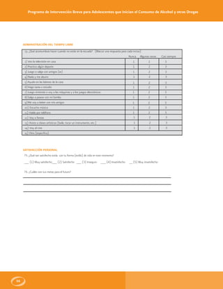 Programa de Intervención Breve para Adolescentes que Inician el Consumo de Alcohol y otras Drogas
56
ADMINISTRACIÓN DEL TIEMPO LIBRE
73. ¿Qué acostumbras hacer cuando no estás en la escuela? (Marcar una respuesta para cada inciso)
Nunca Algunas veces Casi siempre
1) Veo la televisión en casa
2)Practico algún deporte
3) Juego o salgo con amigos (as)
4)Nada y me aburro
5)Ayudo en las labores de la casa
6)Hago tarea o estudio
7)Juego nintendo o voy a las máquinas y a los juegos electrónicos
8)Salgo a pasear con mi familia
9)Me voy a beber con mis amigos
10) Escucho música
11) Hablo por teléfono
12) Voy a fiestas
13) Asisto a clases artísticas (baile, tocar un instrumento, etc.)
14) Voy al cine
15) Otro (especifica)
1 2 3
1 2 3
1 2 3
1 2 3
1 2 3
1 2 3
1 2 3
1 2 3
1 2 3
1 2 3
1 2 3
1 2 3
1 2 3
1 2 3
SATISFACCIÓN PERSONAL
75. ¿Qué tan satisfecho estás con tu forma (estilo) de vida en este momento?
___ (1) Muy satisfecho___ (2) Satisfecho ___ (3) Inseguro ___ (4) Insatisfecho __ (5) Muy insatisfecho
76. ¿Cuáles son tus metas para el futuro?
 