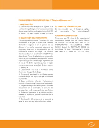 59
INDICADORES DE DEPENDENCIA DSM IV (Martín del Campo, 2007)
I. INTRODUCCIÓN
El cuestionario tiene el objetivo de explorar si el
adolescentereportaalgúnsíntomadedependenciaa
alguna sustancia del acuerdo a los criterios del DSM
IV. NO ES UN INSTRUMENTO DIAGNOSTICO
II. DESCRIPCIÓN DEL INSTRUMENTO
Este cuestionario consta de 7 reactivos. En este
instrumento se le pide al sujeto que conteste
afirmando o negando si en el periodo de los
últimos 12 meses ha presentado alguna de las
siguientes situaciones o consecuencias por el
consumo de alcohol u otra droga. Los síntomas
descritos se basan en la definición del DSM IV de
dependencia: Patrón desadaptativo de consumo de
sustancias que conlleva un deterioro clínicamente
significativo y que se caracteriza por la presentación
de tres o más de los siguientes puntos, en algún
momento, dentro de un periodo de doce meses:
1. Tolerancia
2. Dependencia Física que se manifiesta como
abstinencia al suspender la droga.
3. Consumo de la sustancia en cantidades mayores
o durante tiempo más largos de lo que inicialmente
se pretendía.
4. Deseo persistente o esfuerzos infructuosos por
controlar o interrumpir el consumo de la sustancia.
5. Empleodetiempocadavezmayorenactividades
relacionadas con la obtención y el consumo de
la sustancia o en la recuperación de sus efectos.
6. Reducción importante de actividades sociales,
laborales o recreativas, debida al consumo de la
sustancia.
7. Continuación del consumo de la sustancia a
pesar de tener conciencia del daño que ocasiona.
IV. FORMA DE ADMINISTRACIÓN
Es recomendable que el terapeuta aplique
el cuestionario (no auto-aplicable).
V. FORMA DE CALIFICACIÓN
Si contesta que SÍ a tres de las preguntas del
cuestionario, cumple con los criterios básicos
de adicción. RECORDAR QUE NO ES UN
INSTRUMENTO DIAGNÓSTICO PERO
PUEDE GUIAR AL TERAPEUTA SOBRE LA
DECISIÓN DE QUE TRATAMIENTO PUEDE
SER MAS ÚTIL PARA EL ADOLESCENTE.
 