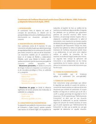 61
I. INTRODUCCIÓN
El cuestionario tiene el objetivo de medir el
concepto de auto-eficacia, en relación con la
percepcióndelpacientesobresuhabilidadparaafrontar
efectivamente sus situaciones principales de
consumo.
II. DESCRIPCIÓN DEL INSTRUMENTO
Este cuestionario consta de 8 reactivos. En este
instrumentoselepidealsujetoquevaloreelporcentaje
deseguridadpercibido(enuncontinuode0%a100%)
para resistir consumir en cada una de las situaciones.
Las situaciones medidas por el cuestionario se
basan en el trabajo de Marlatt y colaboradores
(Marlatt, 1978; 1979; Marlatt & Gordon, 1980),
quiénesencontraronquelassituacionesprincipalesde
consumo podían agruparse en:
• Situaciones personales, en donde el consumo
de drogas involucra la respuesta a un evento que
es de naturaleza psicológica o física, se subdivide
en 5 categorías:
- Emociones desagradables
- Malestar físico
- Emociones agradables
- Probando auto-control
- Necesidad física o urgencia por consumir
• Situaciones de grupo, en donde la influencia
significativa de terceras personas esta involucrada, se
subdividen en 3 categorías:
- Conflicto con otros
- Presión social
- Momentos agradables con otros
III. CARACTERÍSTICAS PSICOMÉTRICAS
Su adaptación para población mexicana estuvo a cargo
de Echeverría y Ayala (1997c), quienes revisaron
cada reactivo en el idioma inglés con el propósito de
traducirlos al español. Se hizo un análisis de los
reactivosysemodificaronalgunosdeellos.Enseguida
fue piloteado con 55 personas que presentaron
patrones de consumo excesivo, 68% fueron
hombres y el porcentaje restante mujeres. Para su
adaptación a población adolescente se aplicó el
instrumento a una muestra de 150 jóvenes usuarios
de alcoholyotrasdrogasentrelos14y19añosdeedad.
La adaptación del instrumento incluyó tres fases;
la primer fase (piloteo) se refiere a la aplicación del
Inventario de Confianza Situacional versión breve
a 50 adolescentes, la cual tenía como objetivo
realizar el análisis de contenido de los
reactivos, no se efectuó ningún cambio a los mismos.
La segunda fase incluyó la aplicación del
instrumento a 100 adolescentes con las mismas
características de la muestra anterior, donde se
obtuvo la consistencia interna del instrumento que
fue de 0.977.
IV. FORMA DE ADMINISTRACIÓN
Es recomendable que el terapeuta
aplique el cuestionario (no auto-aplicable).
V. FORMA DE CALIFICACIÓN
Este instrumento arroja porcentajes que indican
la seguridad que percibe el usuario de resistirse a
consumir de manera excesiva, en cada una de las ocho
situaciones que contiene el cuestionario. El usuario
localiza a lo largo de un continuo que va de 0% a
100% su propio porcentaje de seguridad en las 8
situaciones. El 0% representa que “Definitivamente
Consumiría”, es decir que en esa situación
específica el adolescente se percibe totalmente
seguro de consumir de manera excesiva; en tanto
que el 100% representa que “Definitivamente No
Consumiría”, es decir, que se percibe con una gran
seguridad de abstenerse en aquella situación.
Cuestionario de Confianza Situacional versión breve (Annis & Martin, 1985; Traducción
y adaptación Echeverría & Ayala, 1997)
 