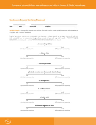 Programa de Intervención Breve para Adolescentes que Inician el Consumo de Alcohol y otras Drogas
62
Fecha: _________________ Nombre: __________________________________________________________________
Edad: ________ Sexo: __________ Escolaridad: ____________Terapeuta: ____________________________________
INSTRUCCIONES: A continuación se presentan ocho diferentes situaciones o eventos ante los que algunas personas tienen problemas por
su forma de beber o consumir alguna droga.
Imagínate que estás en este momento en cada una de estas situaciones e indica en la escala que tan seguro te sientes de poder resi-
stir la necesidad de beber en exceso o consumir alguna droga, marcando con una x a lo largo de la línea 0% sí “DEFINITIVAMENTE
CONSUMIRÍA” ante esa situación o 100% sí “DEFINITIVAMENTE NO CONSUMIRÍA” en esa situación
Cuestionario Breve de Confianza Situacional
1. Emociones desagradables:
*
0%
definitivamente consumiría
100%
definitivamente no consumiría
2. Malestar físico:
*
0%
definitivamente consumiría
100%
definitivamente no consumiría
3. Emociones agradables:
*
0%
definitivamente consumiría
100%
definitivamente no consumiría
4. Probando mi control sobre el consumo de alcohol o drogas:
*
0%
definitivamente consumiría
100%
definitivamente no consumiría
5. Necesidad física:
*
0%
definitivamente consumiría
100%
definitivamente no consumiría
6. Conflicto con otros:
*
0%
definitivamente consumiría
100%
definitivamente no consumiría
7. Presión social:
*
0%
definitivamente consumiría
100%
definitivamente no consumiría
8. Momentos agradables con otros:
*
0%
definitivamente consumiría
100%
definitivamente no consumiría
 