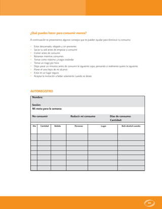 65
AUTOREGISTRO
Nombre:
Sesión:
Mi meta para la semana:
No consumir Reducir mi consumo Días de consumo:
Cantidad:
Día Cantidad Bebida Personas Lugar Bebi alcohol cuando:
¿Qué puedes hacer para consumir menos?
A continuación te presentamos algunos consejos que te pueden ayudar para disminuir tu consumo
• Estar descansado, relajado y sin presiones
• Saciar tu sed antes de empezar a consumir
• Comer antes de consumir
• Botanear mientras consumes
• Tomar como máximo 3 tragos estándar
• Tomar un trago por hora
• Dejar pasar 20 minutos antes de consumir la siguiente copa, pensando si realmente quiero la siguiente
• Poner el vaso lejos de mi alcance
• Estar en un lugar seguro
• Aceptar la invitación a beber solamente cuando se desee
 