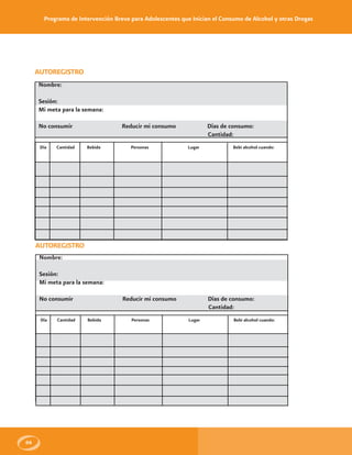 Programa de Intervención Breve para Adolescentes que Inician el Consumo de Alcohol y otras Drogas
66
AUTOREGISTRO
Nombre:
Sesión:
Mi meta para la semana:
No consumir Reducir mi consumo Días de consumo:
Cantidad:
Día Cantidad Bebida Personas Lugar Bebi alcohol cuando:
AUTOREGISTRO
Nombre:
Sesión:
Mi meta para la semana:
No consumir Reducir mi consumo Días de consumo:
Cantidad:
Día Cantidad Bebida Personas Lugar Bebi alcohol cuando:
 