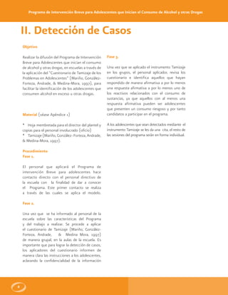 Programa de Intervención Breve para Adolescentes que Inician el Consumo de Alcohol y otras Drogas
8
Objetivo
Realizar la difusión del Programa de Intervención
Breve para Adolescentes que inician el consumo
de alcohol y otras drogas, en escuelas a través de
la aplicación del “Cuestionario de Tamizaje de los
Problemas en Adolescentes” (Mariño, González-
Forteza, Andrade, & Medina-Mora, 1997), para
facilitar la identificación de los adolescentes que
consumen alcohol en exceso u otras drogas.
Material (véase Apéndice 1)
* Hoja membretada para el director del plantel y
copias para el personal involucrado (oficio)
* Tamizaje (Mariño, González- Forteza, Andrade,
& Medina-Mora, 1997).
Procedimiento
Fase 1.
El personal que aplicará el Programa de
intervención Breve para adolescentes hace
contacto directo con el personal directivo de
la escuela con la finalidad de dar a conocer
el Programa. Este primer contacto se realiza
a través de las cuales se aplica el modelo.
Fase 2.
Una vez que se ha informado al personal de la
escuela sobre las caracteristicas del Programa
y del trabajo a realizar. Se procede a aplicar
el cuestionario de Tamizaje (Mariño, González-
Forteza, Andrade, & Medina Mora, 1997)
de manera grupal, en la aulas de la escuela. Es
importante que para lograr la detección de casos,
los aplicadores del cuestionario informen de
manera clara las instrucciones a los adolescentes,
aclarando la confidencialidad de la información
Fase 3.
Una vez que se aplicado el instrumento Tamizaje
en los grupos, el personal aplicador, revisa los
cuestionario e identifica aquellos que hayan
respondido de manera afirmativa a por lo menos
una respuesta afirmativa a por lo menos uno de
los reactivos relacionados con el consumo de
sustancias, ya que aquellos con al menos una
respuesta afirmativa pueden ser adolescentes
que presenten un consumo riesgoso y por tanto
candidatos a participar en el programa.
A los adolescentes que sean detectados mediante el
instrumento Tamizaje se les da una cita, el resto de
las sesiones del programa serán en forma individual.
II. Detección de Casos
 