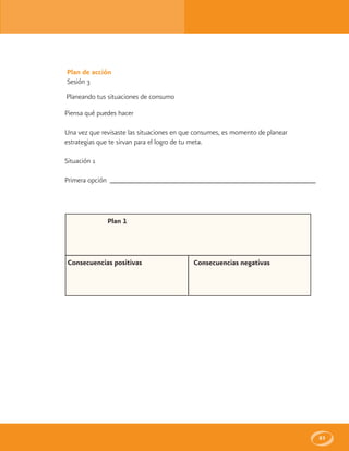 83
Plan de acción
Sesión 3
Planeando tus situaciones de consumo
Piensa qué puedes hacer
Una vez que revisaste las situaciones en que consumes, es momento de planear
estrategias que te sirvan para el logro de tu meta.
Situación 1
Primera opción
Plan 1
Consecuencias positivas Consecuencias negativas
 