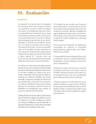 9
III. Evaluación
Introducción
La evaluación, es el primer paso en el programa
de intervención breve, este encuentro inicial es
muy importante, ya que es donde se establece
el contacto con el adolescente, por este motivo,
es indispensable que la interacción que se tenga
con los jóvenes sea positiva desde un inicio, por lo
cual se recomienda tomar en cuenta: el contacto
visual, el lenguaje corporal, el tono de voz, dicción,
velocidad, el acomodo del inmobiliario (Forma
de L) e incluso, la transición entre las fases e
instrumentos de la sesión a la hora de desarrollar
cada uno de los planes de sesión propuestos en
este manual; el cual, pretende ser una guía para el
profesional de la salud, que sea fácil de entender
y aplicar, además de funcionar como una
herramientaútilydesoporteparaeltratamientode
adolescentes que inician su consumo de alcohol.
En esta fase, se recaba información valiosa respecto
alpatróndeconsumo,sevaloraelniveldeseveridad
(uso,abuso,dependencia)yproblemasrelacionados;
es una labor compleja que involucra más que la
simple cuantificación de la cantidad de alcohol, es
necesaria una evaluación detallada, que permita
desarrollar y programar estrategias de intervención
para el adolescente, con la intención, de promover
un cambio en el patrón de consumo de sustancias
adictivas, así como guiar y entrenar al usuario en
habilidades de autoregulación para controlar su
consumo y mantenimiento del cambio.
Eltrabajodeevaluaciónqueserealizaconpersonasque
tienen consecuencias negativas asociadas al consumo
de sustancias, es una labor compleja que involucra
una evaluación detallada que permita desarrollar un
tratamientosignificativoconmetasútilesyestrategias
adecuadasalasnecesidadesdecadausuario.
Sin embargo hay que recordar que el consumo
de los adolescentes se caracteriza por el inicio de
forma experimental, que puede evolucionar hacia
el abuso de sustancias. Además es probable que
algunosadolescentesexperimentenconmásdeun
tipo de droga, sin que necesariamente desarrollen
un patrón de consumo estable que se mantenga
hasta la adultez.
Por lo anterior en la evaluación con adolescentes
consumidores de sustancias, se recomienda
evaluar diferentes aspectos tales como (Monti,
Colby, O’Leary, 2001):
1.Laseveridaddelconsumodedrogas,lafrecuencia
y cantidad de consumo, sustancia preferida por
el adolescente, revisar el nivel de consumo (uso,
abuso o dependencia).
2.Factores de riesgo, entre los que se encuentra
el ambiente social tanto con los pares como en
la familia, además de aspectos relacionados con
la comunidad en la que vive como por ejemplo la
permisividad para el consumo de sustancias.
3.Factores cognitivos, este tipo de factores son de
especial importancia ya que permiten identificar
las razones que tiene el adolescente para consumir
alcohol o drogas y de igual forma pueden arrojar
información sobre lo que los adolescentes esperan
del tratamiento.
 