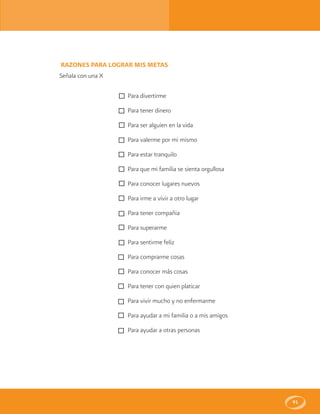 91
RAZONES PARA LOGRAR MIS METAS
Señala con una X
Para divertirme
Para tener dinero
Para ser alguien en la vida
Para valerme por mi mismo
Para estar tranquilo
Para que mi familia se sienta orgullosa
Para conocer lugares nuevos
Para irme a vivir a otro lugar
Para tener compañia
Para superarme
Para sentirme feliz
Para comprarme cosas
Para conocer más cosas
Para tener con quien platicar
Para vivir mucho y no enfermarme
Para ayudar a mi familia o a mis amigos
Para ayudar a otras personas
 