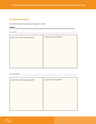 Programa de Intervención Breve para Adolescentes que Inician el Consumo de Alcohol y otras Drogas
96
PLAN PARA MI META 2
Por último planea los pasos para lograr tu meta
META:______________________________________________________
A un mes: ______________________________________________________
¿Qué voy a hacer para lograrlo?
A seis meses: ___________________________________________________
¿Qué voy a hacer para lograrlo?
¿Cuál será el resultado?
¿Cuál será el resultado?
 