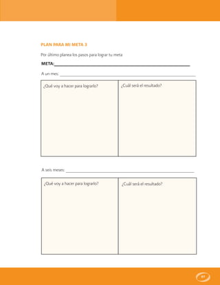 97
PLAN PARA MI META 3
Por último planea los pasos para lograr tu meta
META:______________________________________________________
A un mes: ______________________________________________________
¿Qué voy a hacer para lograrlo?
A seis meses: ___________________________________________________
¿Qué voy a hacer para lograrlo? ¿Cuál será el resultado?
¿Cuál será el resultado?
 