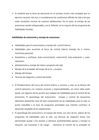 Es evidente que la toma de decisiones es un proceso mucho más complejo que un
ejercicio racional, más aún, si consideramos las condiciones difíciles de vida a las que
están sometidos muchos de nuestros adolescentes. Por lo tanto, el manejo de las
emociones resulta indispensable, y es la “faltante” en la mayoría de los programas de
Habilidades Sociales.

Habilidades de autonomía y manejo de emociones:

Habilidades para el conocimiento y manejo del control interno
Habilidades para aumentar el locus de control interno (manejo de sí mismo,
monitoreo personal).
Autoestima y confianza. Auto-conocimiento: autocontrol, auto-evaluación y autovaloración.
planteamiento y manejo de metas y proyectos de vida.
Manejo de la ansiedad, del enojo, de la ira, y la pena.
Manejo del tiempo.
Técnicas de relajación y control del estrés

 El fortalecimiento del Locus de Control Interno o conocer y creer en la eficacia del
control personal y en nuestras acciones y responsabilidades, así como saber pedir
ayuda, son algunos de los puntos que trabajan las habilidades para el control de las
emociones. El aprendizaje del autocontrol,

manejo y control de situaciones

altamente estresantes hace de éste componente de las habilidades para la vida un
punto ineludible a la hora de programar actividades que intenten contribuir al
desarrollo saludable de los adolescentes.
 El aprendizaje del autocontrol y el manejo del estrés, son otro de los pilares de los
programas de habilidades para la vida. Las técnicas de relajación breve, han
demostrado ayudar a los jóvenes a calmarse, posibilitándoles pensar y manejar la
situación, sea frustrante o de riesgo.

. Asimismo el control de la ansiedad ha

 