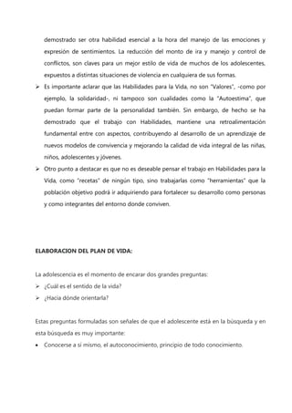 demostrado ser otra habilidad esencial a la hora del manejo de las emociones y
expresión de sentimientos. La reducción del monto de ira y manejo y control de
conflictos, son claves para un mejor estilo de vida de muchos de los adolescentes,
expuestos a distintas situaciones de violencia en cualquiera de sus formas.
 Es importante aclarar que las Habilidades para la Vida, no son “Valores”, -como por
ejemplo, la solidaridad-, ni tampoco son cualidades como la “Autoestima”, que
puedan formar parte de la personalidad también. Sin embargo, de hecho se ha
demostrado que el trabajo con Habilidades, mantiene una retroalimentación
fundamental entre con aspectos, contribuyendo al desarrollo de un aprendizaje de
nuevos modelos de convivencia y mejorando la calidad de vida integral de las niñas,
niños, adolescentes y jóvenes.
 Otro punto a destacar es que no es deseable pensar el trabajo en Habilidades para la
Vida, como “recetas” de ningún tipo, sino trabajarlas como “herramientas” que la
población objetivo podrá ir adquiriendo para fortalecer su desarrollo como personas
y como integrantes del entorno donde conviven.

ELABORACION DEL PLAN DE VIDA:

La adolescencia es el momento de encarar dos grandes preguntas:
 ¿Cuál es el sentido de la vida?
 ¿Hacia dónde orientarla?

Estas preguntas formuladas son señales de que el adolescente está en la búsqueda y en
esta búsqueda es muy importante:
Conocerse a sí mismo, el autoconocimiento, principio de todo conocimiento.

 