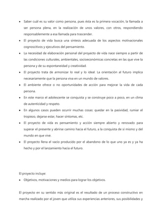 Saber cuál es su valor como persona, pues ésta es la primera vocación, la llamada a
ser persona plena, en la realización de unos valores, con otros, respondiendo
responsablemente a esa llamada para trascender.
El proyecto de vida busca una síntesis adecuada de los aspectos motivacionales
cognoscitivos y ejecutivos del pensamiento.
La necesidad de elaboración personal del proyecto de vida nace siempre a partir de
las condiciones culturales, ambientales, socioeconómicas concretas en las que vive la
persona y de su espontaneidad y creatividad.
El proyecto trata de armonizar lo real y lo ideal. La orientación al futuro implica
necesariamente que la persona viva en un mundo de valores.
El ambiente ofrece o no oportunidades de acción para mejorar la vida de cada
persona.
En este marco el adolescente se conquista y se construye poco a poco, en un clima
de autenticidad y respeto.
En algunos casos pueden ocurrir muchas cosas: quedar en la pasividad, rumiar el
tropiezo, dejarse estar, hacer síntomas, etc.
El proyecto de vida es pensamiento y acción siempre abierto y renovado para
superar el presente y abrirse camino hacia el futuro, a la conquista de sí mismo y del
mundo en que vive.
El proyecto llena el vacío producido por el abandono de lo que uno ya es y ya ha
hecho y por el lanzamiento hacia el futuro.

El proyecto incluye:
Objetivos, motivaciones y medios para lograr los objetivos.

El proyecto en su sentido más original es el resultado de un proceso constructivo en
marcha realizado por el joven que utiliza sus experiencias anteriores, sus posibilidades y

 