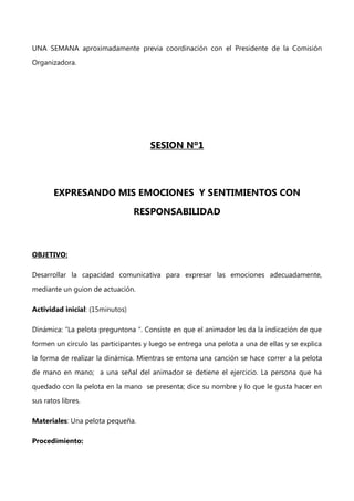 UNA SEMANA aproximadamente previa coordinación con el Presidente de la Comisión
Organizadora.

SESION Nº1

EXPRESANDO MIS EMOCIONES Y SENTIMIENTOS CON
RESPONSABILIDAD

OBJETIVO:
Desarrollar la capacidad comunicativa para expresar las emociones adecuadamente,
mediante un guion de actuación.
Actividad inicial: (15minutos)
Dinámica: “La pelota preguntona “. Consiste en que el animador les da la indicación de que
formen un círculo las participantes y luego se entrega una pelota a una de ellas y se explica
la forma de realizar la dinámica. Mientras se entona una canción se hace correr a la pelota
de mano en mano; a una señal del animador se detiene el ejercicio. La persona que ha
quedado con la pelota en la mano se presenta; dice su nombre y lo que le gusta hacer en
sus ratos libres.
Materiales: Una pelota pequeña.
Procedimiento:

 