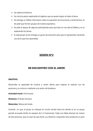  Se realiza la dinámica
 Se inicia la sesión explicando el objetivo que se quiere lograr al tratar el tema.
 Se entrega un folleto informativo sobre la expresión de emociones y sentimientos; se
les pide que formen grupos de manera equitativa.
 Se pide el apoyo de algunas participantes para que lean en voz alta el folleto y se va
explicando los temas.
 A cada grupo se les entrega un guion de actuación para que lo representen haciendo
uso de lo que han aprendido.

SESION Nº2

MI ENCUENTRO CON EL AMOR

OBJETIVO:
Desarrollar la capacidad de mostrar y recibir afecto para mejorar la relación con las
personas y su entorno, mediante una sesión de biodanza.
Actividad inicial: (15minutos)
Dinámica: El Nudo Humano
Materiales: Música de fondo
Consiste en que; el grupo se coloque en círculo viendo hacia los demás (si es un grupo
grande se puede dividir en equipos de 5 a 9 personas). Cada uno debe alcanzar las manos
de dos personas, que no sean las que tiene a su derecha o izquierda. Esto producirá un gran

 