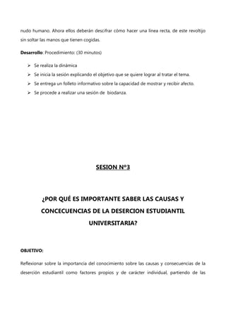 nudo humano. Ahora ellos deberán descifrar cómo hacer una línea recta, de este revoltijo
sin soltar las manos que tienen cogidas.
Desarrollo: Procedimiento: (30 minutos)
 Se realiza la dinámica
 Se inicia la sesión explicando el objetivo que se quiere lograr al tratar el tema.
 Se entrega un folleto informativo sobre la capacidad de mostrar y recibir afecto.
 Se procede a realizar una sesión de biodanza.

SESION Nº3

¿POR QUÉ ES IMPORTANTE SABER LAS CAUSAS Y
CONCECUENCIAS DE LA DESERCION ESTUDIANTIL
UNIVERSITARIA?

OBJETIVO:
Reflexionar sobre la importancia del conocimiento sobre las causas y consecuencias de la
deserción estudiantil como factores propios y de carácter individual, partiendo de las

 