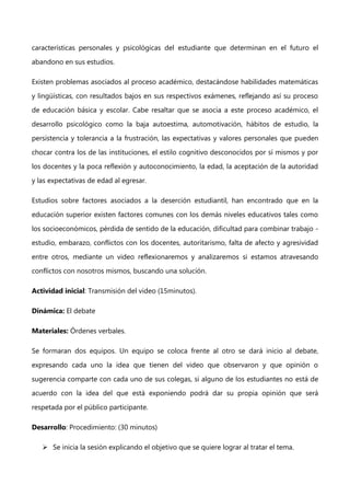 características personales y psicológicas del estudiante que determinan en el futuro el
abandono en sus estudios.
Existen problemas asociados al proceso académico, destacándose habilidades matemáticas
y lingüísticas, con resultados bajos en sus respectivos exámenes, reflejando así su proceso
de educación básica y escolar. Cabe resaltar que se asocia a este proceso académico, el
desarrollo psicológico como la baja autoestima, automotivación, hábitos de estudio, la
persistencia y tolerancia a la frustración, las expectativas y valores personales que pueden
chocar contra los de las instituciones, el estilo cognitivo desconocidos por sí mismos y por
los docentes y la poca reflexión y autoconocimiento, la edad, la aceptación de la autoridad
y las expectativas de edad al egresar.
Estudios sobre factores asociados a la deserción estudiantil, han encontrado que en la
educación superior existen factores comunes con los demás niveles educativos tales como
los socioeconómicos, pérdida de sentido de la educación, dificultad para combinar trabajo estudio, embarazo, conflictos con los docentes, autoritarismo, falta de afecto y agresividad
entre otros, mediante un video reflexionaremos y analizaremos si estamos atravesando
conflictos con nosotros mismos, buscando una solución.
Actividad inicial: Transmisión del video (15minutos).
Dinámica: El debate
Materiales: Órdenes verbales.
Se formaran dos equipos. Un equipo se coloca frente al otro se dará inicio al debate,
expresando cada uno la idea que tienen del video que observaron y que opinión o
sugerencia comparte con cada uno de sus colegas, si alguno de los estudiantes no está de
acuerdo con la idea del que está exponiendo podrá dar su propia opinión que será
respetada por el público participante.
Desarrollo: Procedimiento: (30 minutos)
 Se inicia la sesión explicando el objetivo que se quiere lograr al tratar el tema.

 