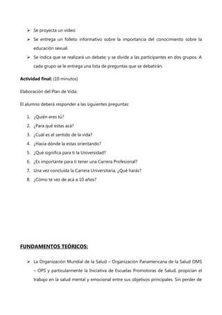  Se proyecta un video:
 Se entrega un folleto informativo sobre la importancia del conocimiento sobre la
educación sexual.
 Se indica que se realizará un debate; y se divide a las participantes en dos grupos. A
cada grupo se le entrega una lista de preguntas que se debatirán.
Actividad final: (10 minutos)
Elaboración del Plan de Vida:
El alumno deberá responder a las siguientes preguntas:
1. ¿Quién eres tú?
2. ¿Para qué estas acá?
3. ¿Cuál es el sentido de la vida?
4. ¿Hacia dónde la estas orientando?
5. ¿Qué significa para ti la Universidad?
6. ¿Es importante para ti tener una Carrera Profesional?
7. Una vez concluida la Carrera Universitaria, ¿Qué harás?
8. ¿Cómo te vez de acá a 10 años?

FUNDAMENTOS TEÓRICOS:
 La Organización Mundial de la Salud – Organización Panamericana de la Salud OMS
– OPS y particularmente la Iniciativa de Escuelas Promotoras de Salud, propician el
trabajo en la salud mental y emocional entre sus objetivos principales. Sin perder de

 