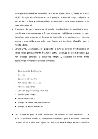 vista que la problemática de muchos de nuestros adolescentes y jóvenes en nuestra
Región, incluyen el enfrentamiento de la pobreza, la violencia –bajo cualquiera de
sus formas-, la falta y desigualdad de oportunidades, entre otras amenazas a su
desarrollo personal.
 El enfoque de estos programas, desarrolla

la adquisición de habilidades socio-

cognitivas y emocionales para enfrentar problemas. Habilidades centradas en áreas
específicas para fortalecer los factores de protección a los adolescentes y jóvenes,
promover una sólida preparación

para lograr una transición saludable hacia el

mundo adulto.
 La OPS-OMS, ha seleccionado y propuesto -a partir de diversas investigaciones en
varios países, particularmente de América Latina-, un grupo de diez habilidades que
han probado contribuir al desarrollo integral y saludable de niños, niñas,
adolescentes y jóvenes de diversos contextos:

Conocimiento de sí mismo
Empatía
Comunicación efectiva
Relaciones interpersonales
Toma de decisiones
Solución de problemas y conflictos
Pensamiento creativo
Pensamiento crítico
Manejo de emociones y sentimientos
Manejo de tensiones o estrés

 Las habilidades para la vida, desarrollan habilidades sociales, cognitivas y de
autoconocimiento emocional, -componentes nucleares para el desarrollo saludable
de niños, niñas, adolescentes y jóvenes. Asimismo son esenciales para vivir una justa

 