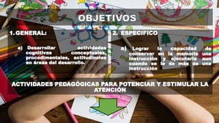 1.GENERAL:
a) Desarrollar actividades
cognitivas conceptuales,
procedimentales, actitudinales
en áreas del desarrollo.
2. ESPECIFICO
a) Lograr la capacidad de
conservar en la memoria una
instrucción y ejecutarla aun
cuando se le de más de una
instrucción
ACTIVIDADES PEDAGÓGICAS PARA POTENCIAR Y ESTIMULAR LA
ATENCIÓN
 