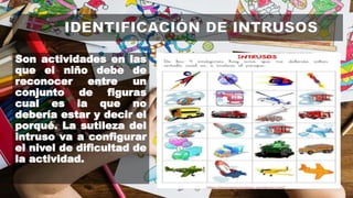 Son actividades en las
que el niño debe de
reconocer entre un
conjunto de figuras
cual es la que no
debería estar y decir el
porqué. La sutileza del
intruso va a configurar
el nivel de dificultad de
la actividad.
 