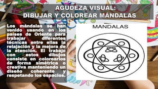Los mándalas se han
venido usando en los
países de Oriente para
trabajar diferentes
técnicas entre ellas la
relajación y la mejora de
la atención. El trabajo
con estos dibujos
consiste en colorearlos
de forma simétrica o
creativa manteniendo un
diseño coherente y
respetando los espacios.
 