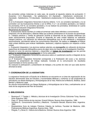 Instituto Universitario de Ciencias de la Salud
                                          Fundación Héctor A. Barceló
                                              Facultad de Medicina



Se promedian ambas instancias en cada caso, de acuerdo al siguiente sistema de puntuación: 0
(Ausente); 1-2-3 (Reprobado - No satisfactorio); 4-5 (Aprobado - Satisfactorio condicional); 6
(Aprobado - Satisfactorio); 7-8 (Aprobado - Satisfactorio ampliamente); 9-10 (Aprobado - Satisfactorio
total)
Si en la Evaluación Integradora Horizontal el alumno obtiene: 1-2-3, se considera reprobado y no se
promedian con las Evaluaciones Diarias o con la ERAs; 4 a 7, se considera aprobado y se realizan
los promedios; 8-9-10, se considera aprobado y no se realizan los promedios, teniéndose en cuenta
la nota de la Evaluación Integradora Horizontal.
Mecanismos de evaluación:
a.- Evaluaciones diarias escritas y/o orales al comenzar cada clase referidas a conocimientos
anteriores a fin de afianzarlos y detectar fallas que pudieran presentarse en el proceso de aprendizaje
b.- Trabajos prácticos y Tareas de aplicación durante el desarrollo de las unidades didácticas que
serán oportunamente propuestos. Durante el desarrollo de cada unidad didáctica se realizaran
trabajos prácticos, con utilización de referencias bibliográficas que se irán señalando y entregando
oportunamente, permitiendo aplicar los conocimientos adquiridos. Se realiza un coloquio al finalizar
cada unidad didáctica para evaluar habilidades, destrezas y objetivos logrados con respecto a dicha
unidad
c.- Evaluación Integradora: Los alumnos realizan además una monografía con utilización de técnicas
específicas de búsqueda bibliográfica acerca de algún tema de Historia de la Investigación Científica
Durante el curso los alumnos elaboran y desarrollan un trabajo de investigación que les permita
aplicar la metodología de investigación en forma adecuada.
La 1º Evaluación Integradora Horizontal se estructura sobre un cuestionario escrito e integrado de los
campos disciplinarios.
La 2º Evaluación Integradora Horizontal corresponde a la finalización del curso y los alumnos
realizarán la presentación del trabajo realizado. Consiste en la comunicación de resultados
experimentales en forma escrita y oral.
Se evaluará la participación y presentación de trabajos y los puntos de vista con que cada alumno
afrontará la tarea


7- COORDINACIÓN DE LA ASIGNATURA

La asignatura Introducción al Estudio de la Medicina se encuentra en un área de organización de los
estudios denominada Area de Estudios y Humanidades Médicas y conforma un eje longitudinal de
articulación con Bases Biológicas y Antropológicas de la Vida, Historia de la Medicina, Bioética, Salud
Mental I y Medicina Legal.
Se articula horizontalmente con Bases Biológicas y Antropológicas de la Vida y verticalmente con el
resto de las asignaturas del Plan de Estudios.


8- BIBLIOGRAFIA

-   Bazerque,P. Y Tessler,J.: Método y técnicas de la Investigación Clínica. Ediciones Toray. Buenos
    Aires Argentina 1982
-   Papp, D.: Breve historia de las ciencias. Emecé Editores. Buenos Aires Argentina. 1988
-   Quintana R.: Conocimiento Científico y Medicina . Fundación Barceló. Buenos Aires. Argentina.
    1993
-   Bioestadística Guía de trabajos Prácticos Cátedra de biofísica. Facultad de Medicina. UBA.
    Publicaciones Médicas Argentinas. Buenos Aires. 1980.
-   Pérgola, F y Okner,O.: Historia de la Medicina. Edimed. Buenos Aires Argentina 1986
 