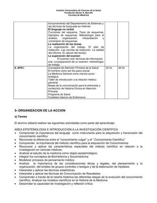 Instituto Universitario de Ciencias de la Salud
                                          Fundación Héctor A. Barceló
                                              Facultad de Medicina



                          funcionamiento del Departamento de Sistemas y
                          las técnicas de búsqueda en Internet.
                          El lenguaje no verbal
                          Funciones del esquema. Tipos de esquemas.
                          Ejemplos de esquemas. Metodología para el
                          análisis,     organización,     interpretación  y
                          comentario de esquemas.
                          La realización de las tareas
                          La organización del trabajo. El plan de
                          redacción. Las normas de redacción. La calidad
                          del informe. El cálculo del tiempo.
                          La superación del examen
                                   El examen oral: técnicas de información
                          oral. La preparación de un examen: metodología
                          de trabajo.
6. APS I                  Conceptos de Atención Primaria de la Salud        20 hs   40 hs
                          El hombre como ser bio-psico-social
                          La Medicina General como ciencia socio-
                          biológica
                          Taller de introducción a la relación médico
                          paciente
                          Bases de la comunicación para la entrevista y
                          confección de Historia Clínica en Atención
                          Primaria
                          Programa de Salud
                          Cuidados básicos de Enfermería




5- ORGANIZACION DE LA ACCION
a) Tareas

El alumno deberá realizar las siguientes actividades como parte del aprendizaje:

AREA EPISTEMOLOGIA E INTRODUCCION A LA INVESTIGACIÓN CIENTIFICA
• Comprender la importancia del lenguaje como instrumento para la adquisición y transmisión del
  conocimiento científico
• Reconocer la diferencia entre el “conocimiento vulgar” y el “ Conocimiento Científico”
• Comprender la importancia del método científico para la adquisición de Conocimientos
• Reconocer y aplicar las características especiales del método científico en relación a la
  investigación en ciencias médicas.
• Analizar el estudio de la medicina como objeto epistemológico.
• Integrar los conceptos de Biomedicina y Sociomedicina
• Modelizar procesos de pensamiento médico
• Analizar la importancia de las consideraciones éticas y legales, del planeamiento y la
  organización, del empleo de grupos controles o testigos y de la elaboración de hipótesis
• Interpretar y aplicar las técnicas estadísticas
• Interpretar y aplicar las técnicas de Comunicación de Resultados
• Comprender a través de la reseña histórica las diferentes etapas de la evolución del conocimiento
  científico. Analizar los modelos científicos en la Historia de la Medicina
• Desarrollar la capacidad de investigación y reflexión crítica
 