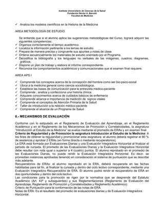 Instituto Universitario de Ciencias de la Salud
                                           Fundación Héctor A. Barceló
                                               Facultad de Medicina



   Analiza los modelos científicos en la Historia de la Medicina

AREA METODOLOGIA DE ESTUDIO

   Se entiende que si el alumno aplica las sugerencias metodológicas del Curso, logrará adquirir las
   siguientes competencias:
   Organiza correctamente el tiempo académico.
   Localiza la información pertinente a los temas de estudio.
   Prepara de manera precisa y congruente sus apuntes y notas de clase.
   Ordena secuencialmente los materiales de estudio orientado por el Programa.
   Decodifica la bibliografía y los lenguajes no verbales de las imágenes, cuadros, diagramas,
    gráficos.
   Dispone un plan de trabajo y elabora el informe correspondiente.
   Reconoce los comportamientos académicos y comunicacionales que el examen final requiere.

AREA APS I

   Comprende los conceptos acerca de la concepción del hombre como ser bio-psico-social
   Ubica a la medicina general como ciencia sociobiologica.
   Establece las bases de comunicación para la entrevista medico-paciente
   Comprende , analiza y confecciona una historia clínica.
   Adquiere conocimientos acerca de cuidados básicos de enfermería
   Comprende alcance e importancia de medición de signos vitales
   Comprende el conceptos de Atención Primaria de la Salud
   Taller de introducción a la relación médico paciente
   Comprende el alcance de un Programa de Salud

6.- MECANISMOS DE EVALUACIÓN

Conforme con lo estipulado en el Reglamento de Evaluación del Aprendizaje, en el Reglamento
Académico y en el Reglamento de los Mecanismos de Promoción y Correlatividades, la asignatura
“Introducción al Estudio de la Medicina” se evalúa mediante el promedio de ERAs y sin examen final.
Criterio de Regularidad y de Promoción la asignatura Introducción al Estudio de la Medicina: A
los fines de obtener la regularidad y promocionar esta asignatura, el alumno deberá registrar el 80 %
de asistencia y aprobar 2 ERAs (en forma directa o mediante recuperatorios).
La ERA está formada por Evaluaciones Diarias y una Evaluación Integradora Horizontal al finalizar el
periodo de cursada. El promedio de las Evaluaciones Diarias y la Evaluación Integradora Horizontal
debe resultar con nota igual o superior a 4 (cuatro) puntos. El alumno reprobado en el promedio de
las Evaluaciones Diarias, no puede rendir la Evaluación Integradora Horizontal. Es decir, se
promedian instancias aprobadas teniendo en consideración el sistema de puntuación que se describe
más adelante.
Recuperatorios de ERAs: el alumno reprobado en la ERA, deberá recuperarla en las fechas
habilitadas para tal fin, al finalizar la cursada y dentro del ciclo lectivo correspondiente, mediante una
Evaluación Integradora Recuperadora de ERA. El alumno podrá rendir el recuperatorio de ERA en
dos oportunidades y dentro del ciclo lectivo.
Las condiciones para la promoción se rigen por la normativa que se desprende del Estatuto
Académico (Art. 43º y subsiguientes) y sus Reglamentaciones (Reglamento de Evaluación del
Aprendizaje, Reglamento de Promoción y Correlatividades y Reglamento Académico).
Criterio de Puntuación para la conformación de las notas de ERA:
Notas de ERA: Es el resultado del promedio de evaluaciones diarias y de Evaluación Integradora
Horizontal.
 