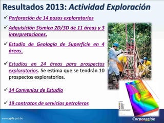 Resultados 2013: Actividad Exploración
 Perforación de 14 pozos exploratorios
 Adquisición Sísmica 2D/3D de 11 áreas y 3
  interpretaciones.
 Estudio de Geología de Superficie en 4
  áreas.

 Estudios en 24 áreas para prospectos
  exploratorios. Se estima que se tendrán 10
  prospectos exploratorios.

 14 Convenios de Estudio

 19 contratos de servicios petroleros
 