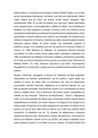 defectos físicos: en Esparta se los lanzaban desde el Monte Taijeto, y en la India
se los consideraban instrumentos del diablo, y por ello eran destrozados. Martín
Lutero ordenó que los niños con retardo mental fuesen ahogados. Más
recientemente Hitler, en su afán de obtener una raza pura, realizó atrocidades
como asesinar física y emocionalmente a millares de Niños. Con la Revolución
Industrial, los niños ingresaron a trabajar 16 horas o más. En la historia de las
sociedades precolombinas se destacan los sacrificios de los adolescentes y niños
que llevaban a cabo los Aztecas para calmar a sus deidades. En el tiempo de la
Colonia, la Inquisición en América, mediante una rígida educación generó severas
relaciones paterno filiales. El primer artículo que claramente presenta el
problema, aunque no lo identifica como tal, fue escrito por Ambroise Tardieu en
Francia, en 1860. Basados en hallazgos de necropsias describió lesiones
encontradas en niños; muchos de los cuales fueron quemados y asfixiados. En
1946, se publicaron los hallazgos de fracturas múltiples y hematomas subdurales
en 6 niños; se inició la descripción de lo que hoy se conoce como "Síndrome de
Maltrato Infantil”. En 1953, Silverman describió lo que llamó "Traumatismos
Esqueléticos no reconocidos" y sugirió que muy posiblemente los padres eran los
autores.
Kempe y Silverman, introdujeron el término de "Síndrome del Niño Golpeado"
relacionando las lesiones, generalmente con los padres o algún adulto que
cuidaba al menor. En estos niños se observaba una serie de alteraciones
emocionales, carencia nutricional, negligencia en su atención general, etc., por
falta de atención del adulto. Este fenómeno puede o no ir acompañado de abuso
sexual y maltrato físico. Con el transcurso del tiempo nuevas modalidades de
maltrato se han descripto: "Síndrome de Munchausen", “Abuso y Negligencia
Fetal”. En el caso particular de nuestro país, la estructura familiar colonial del tipo
cuasipatriarcal se mantuvo por mucho tiempo y el Código Civil la recogió en su
sistema legal. El ejercicio de la patria potestad era concebido en interés de los
padres y no de los hijos. Más tarde se dictó la Ley 10.903 que modificó dicha
concepción, al establecer que es: "un conjunto de obligaciones y derechos
respecto de todos los hijos nacidos fuera y dentro del matrimonio". El proceso de
reforma de institución culmina con la Ley 23.264, que otorga el beneficio de la
patria potestad al padre y a la madre en forma conjunta. El actual Código Civil
 