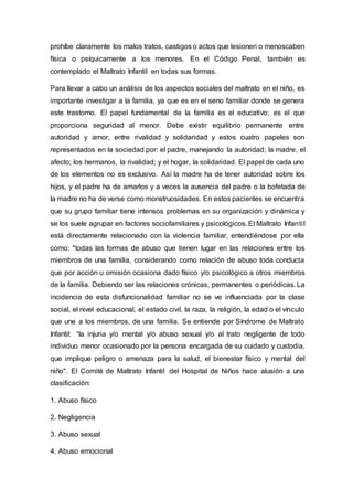 prohíbe claramente los malos tratos, castigos o actos que lesionen o menoscaben
física o psíquicamente a los menores. En el Código Penal, también es
contemplado el Maltrato Infantil en todas sus formas.
Para llevar a cabo un análisis de los aspectos sociales del maltrato en el niño, es
importante investigar a la familia, ya que es en el seno familiar donde se genera
este trastorno. El papel fundamental de la familia es el educativo; es el que
proporciona seguridad al menor. Debe existir equilibrio permanente entre
autoridad y amor, entre rivalidad y solidaridad y estos cuatro papeles son
representados en la sociedad por: el padre, manejando la autoridad; la madre, el
afecto; los hermanos, la rivalidad; y el hogar, la solidaridad. El papel de cada uno
de los elementos no es exclusivo. Así la madre ha de tener autoridad sobre los
hijos, y el padre ha de amarlos y a veces la ausencia del padre o la bofetada de
la madre no ha de verse como monstruosidades. En estos pacientes se encuentra
que su grupo familiar tiene intensos problemas en su organización y dinámica y
se los suele agrupar en factores sociofamiliares y psicológicos. El Maltrato Infantil
está directamente relacionado con la violencia familiar, entendiéndose por ella
como: "todas las formas de abuso que tienen lugar en las relaciones entre los
miembros de una familia, considerando como relación de abuso toda conducta
que por acción u omisión ocasiona dado físico y/o psicológico a otros miembros
de la familia. Debiendo ser las relaciones crónicas, permanentes o periódicas. La
incidencia de esta disfuncionalidad familiar no se ve influenciada por la clase
social, el nivel educacional, el estado civil, la raza, la religión, la edad o el vínculo
que une a los miembros, de una familia. Se entiende por Síndrome de Maltrato
Infantil: “la injuria y/o mental y/o abuso sexual y/o al trato negligente de todo
individuo menor ocasionado por la persona encargada de su cuidado y custodia,
que implique peligro o amenaza para la salud, el bienestar físico y mental del
niño". El Comité de Maltrato Infantil del Hospital de Niños hace alusión a una
clasificación:
1. Abuso físico
2. Negligencia
3. Abuso sexual
4. Abuso emocional
 
