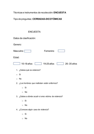 Técnicas e instrumentos de recolección: ENCUESTA
Tipo de preguntas: CERRADAS-DICOTÓMICAS
ENCUESTA
Datos de clasificación:
Genero:
Masculino Femenino
Edad:
10-18 años 19-25 años 26- 35 años
1. ¿Sabes qué es violencia?
o Si
o No
2. ¿Los hombres que maltratan están enfermos?
o Si
o No
3. ¿Sabes a dónde acudir si eres víctima de violencia?
o Si
o No
4. ¿Conoces algún caso de violencia?
o Si
o No
 