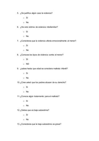 5. ¿Se justifica algún caso la violencia?
o Si
o No
6. ¿Ha sido víctima de violencia intrafamiliar?
o Si
o No
7. ¿Consideras que la violencia afecta emocionalmente al menor?
o Si
o No
8. ¿Conoces los tipos de violencia contra el menor?
o SI
o NO
9. ¿sabes hasta que edad se considera maltrato infantil?
o Si
o No
10.¿Cree usted que los padres abusan de su derecho?
o Si
o No
11.¿Conoce algún tratamiento para el maltrato?
o Si
o No
12.¿Sabes que es baja autoestima?
o Si
o No
13.¿Consideras que la baja autoestima es grave?
 
