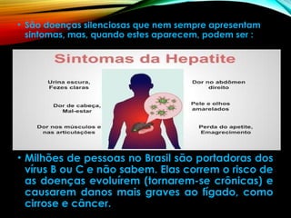 • São doenças silenciosas que nem sempre apresentam
sintomas, mas, quando estes aparecem, podem ser :
• Milhões de pessoas no Brasil são portadoras dos
vírus B ou C e não sabem. Elas correm o risco de
as doenças evoluírem (tornarem-se crônicas) e
causarem danos mais graves ao fígado, como
cirrose e câncer.
 