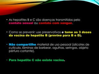 • As hepatites B e C são doenças transmitidas pelo
contato sexual ou contato com sangue.
• Como se prevenir: use preservativos e tome as 3 doses
da vacina de hepatite B (previne para B e D).
• Não compartilhe material de uso pessoal (alicates de
cutícula, lâminas de barbear, agulhas, seringas, objeto
pérfuro cortante).
• Para hepatite C não existe vacina.
 