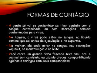 FORMAS DE CONTÁGIO
• A gente só vai se contaminar se tiver contato com o
sangue contaminado ou com secreções sexuais
contaminadas pelo vírus.
• No homem, o vírus pode estar no sangue, no líquido
seminal que sai antes da ejaculação e no esperma.
• Na mulher, ele pode estar no sangue, nas secreções
vaginais, na menstruação e no leite.
• Você corre um grande risco fazendo sexo anal, oral e
vaginal sem camisinha ou usando drogas, compartilhando
agulhas e seringas com seus companheiros.
 