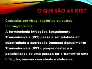 O QUE SÃO AS ISTS?
Causadas por vírus, bactérias ou outros
microrganismos.
A terminologia Infecções Sexualmente
Transmissíveis (IST) passa a ser adotada em
substituição à expressão Doenças Sexualmente
Transmissíveis (DST), porque destaca a
possibilidade de uma pessoa ter e transmitir uma
infecção, mesmo sem sinais e sintomas.
 
