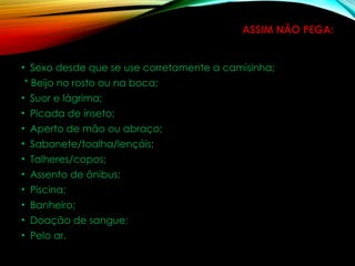 ASSIM NÃO PEGA:
• Sexo desde que se use corretamente a camisinha;
* Beijo no rosto ou na boca;
• Suor e lágrima;
• Picada de inseto;
• Aperto de mão ou abraço;
• Sabonete/toalha/lençóis;
• Talheres/copos;
• Assento de ônibus;
• Piscina;
• Banheiro;
• Doação de sangue;
• Pelo ar.
 